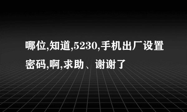 哪位,知道,5230,手机出厂设置密码,啊,求助、谢谢了