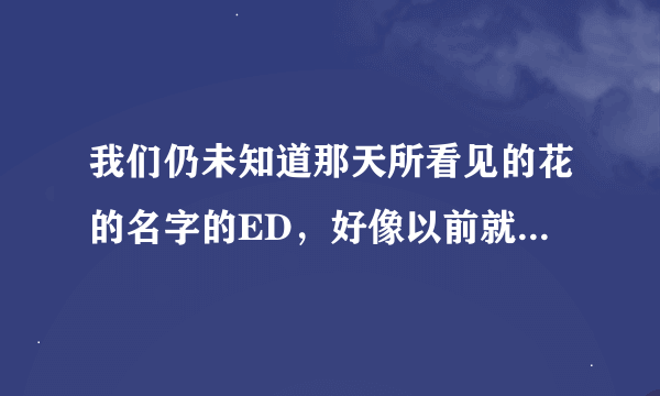 我们仍未知道那天所看见的花的名字的ED，好像以前就有的吧？