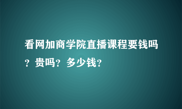 看网加商学院直播课程要钱吗？贵吗？多少钱？