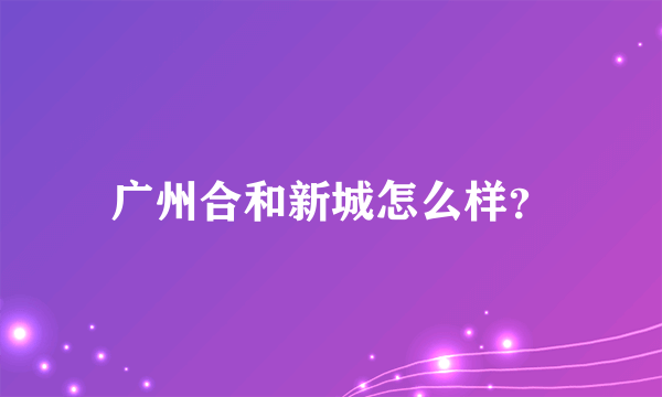 广州合和新城怎么样？