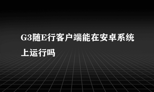 G3随E行客户端能在安卓系统上运行吗