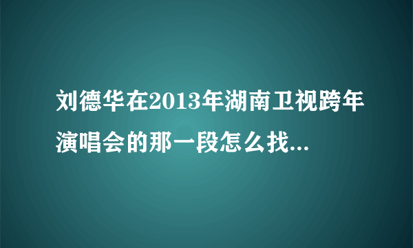 刘德华在2013年湖南卫视跨年演唱会的那一段怎么找不到啦？