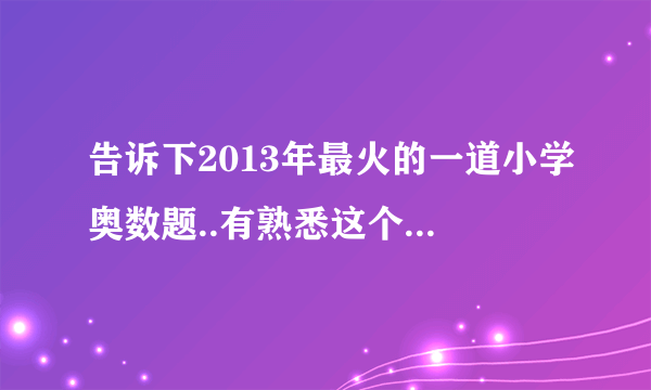 告诉下2013年最火的一道小学奥数题..有熟悉这个的吗？不好意思，麻烦你们了陋