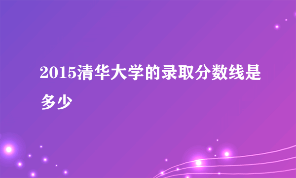 2015清华大学的录取分数线是多少