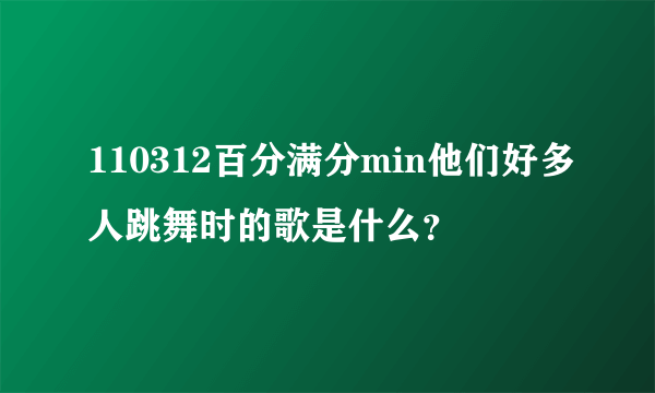 110312百分满分min他们好多人跳舞时的歌是什么？