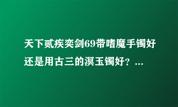 天下贰疾奕剑69带嗜魔手镯好还是用古三的溟玉镯好？还有武器使用70古文还是金飗？10分