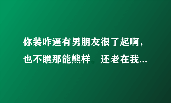 你装咋逼有男朋友很了起啊，也不瞧那能熊样。还老在我面前炫耀我男朋友长得很帅，