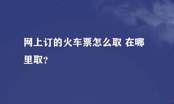 网上订的火车票怎么取 在哪里取？