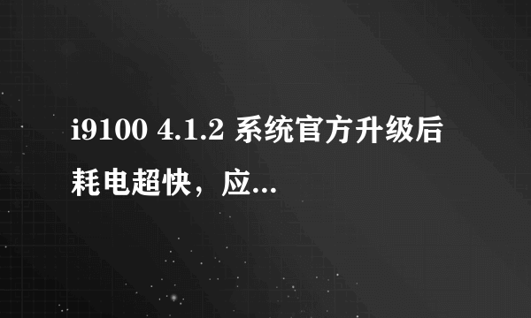 i9100 4.1.2 系统官方升级后耗电超快，应该怎么解决，港版的，今天才升级了，没怎么使用，耗电超快