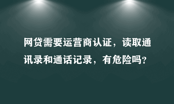 网贷需要运营商认证，读取通讯录和通话记录，有危险吗？