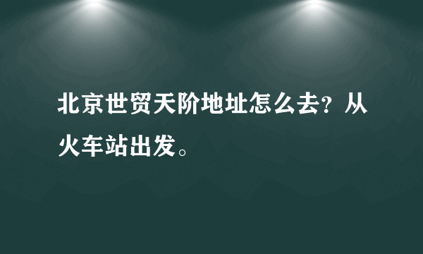 北京世贸天阶地址怎么去？从火车站出发。