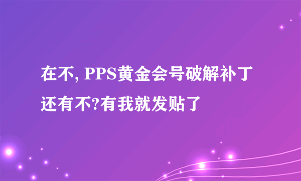 在不, PPS黄金会号破解补丁还有不?有我就发贴了