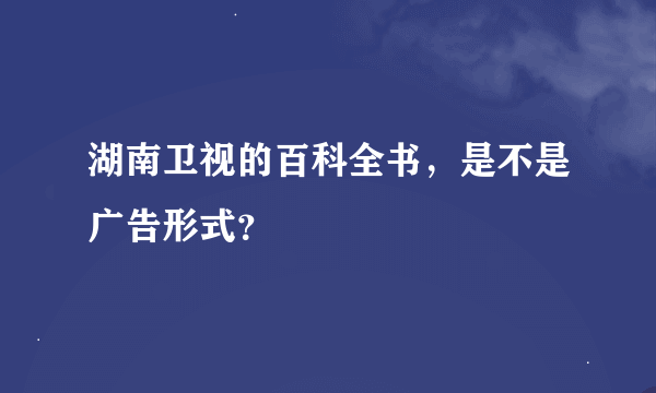 湖南卫视的百科全书，是不是广告形式？