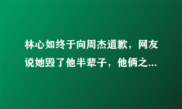 林心如终于向周杰道歉，网友说她毁了他半辈子，他俩之间发生了什么事？