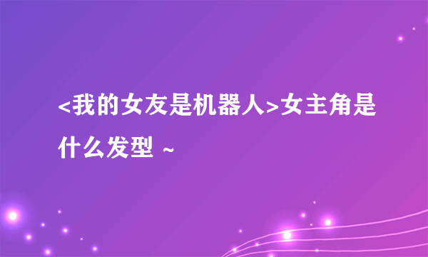 <我的女友是机器人>女主角是什么发型 ~