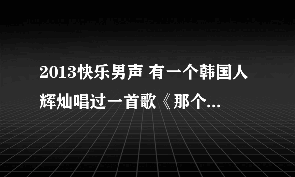 2013快乐男声 有一个韩国人辉灿唱过一首歌《那个男人》这首歌的原唱是谁，有没有做过什么韩剧的片尾