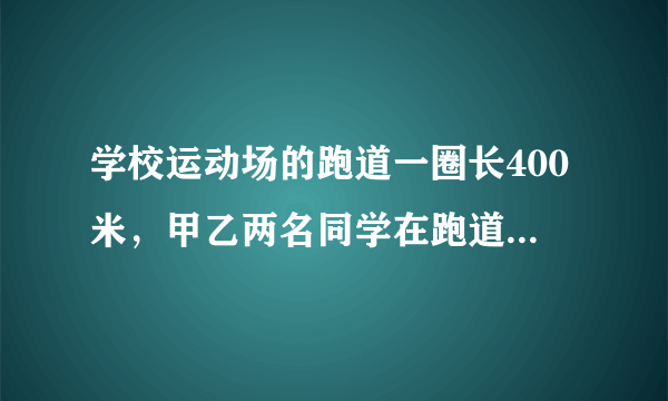 学校运动场的跑道一圈长400米，甲乙两名同学在跑道上练习跑步，已知甲乙的速度之比是3:2。若两人同