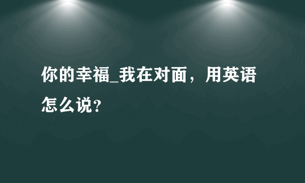 你的幸福_我在对面，用英语怎么说？