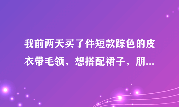 我前两天买了件短款踪色的皮衣带毛领，想搭配裙子，朋友们有什么建议？急