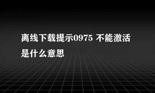 离线下载提示0975 不能激活是什么意思