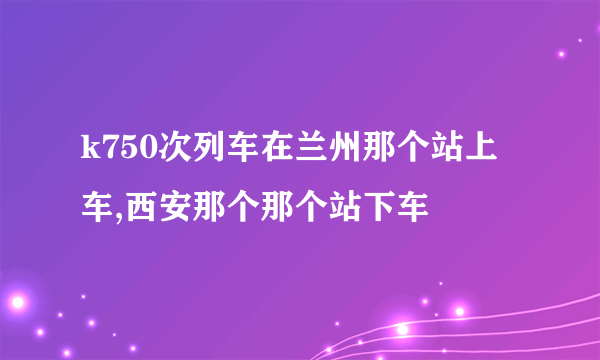 k750次列车在兰州那个站上车,西安那个那个站下车