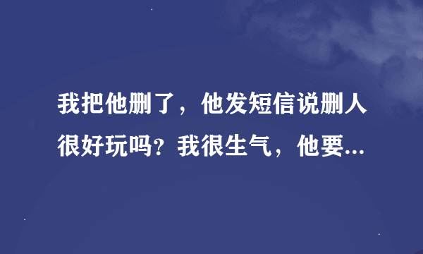 我把他删了，他发短信说删人很好玩吗？我很生气，他要不是经常不理我，我给他发消息他几天不回，我能把他