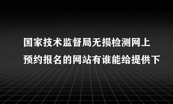 国家技术监督局无损检测网上预约报名的网站有谁能给提供下