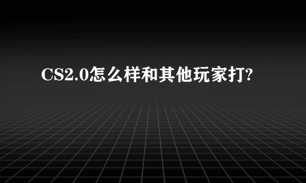 CS2.0怎么样和其他玩家打?