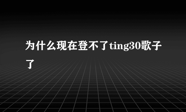 为什么现在登不了ting30歌子了