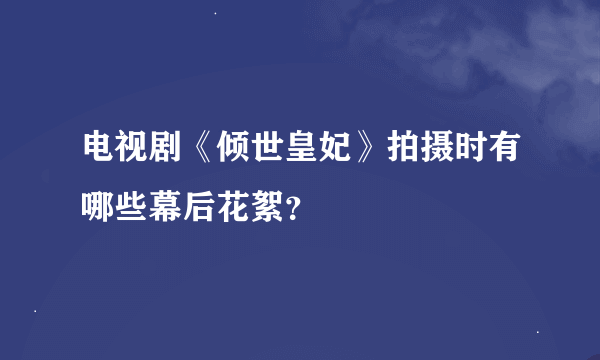 电视剧《倾世皇妃》拍摄时有哪些幕后花絮？