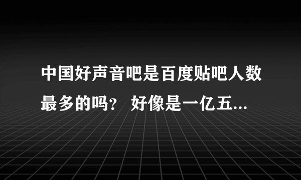 中国好声音吧是百度贴吧人数最多的吗？ 好像是一亿五千万是吧