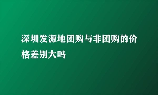 深圳发源地团购与非团购的价格差别大吗