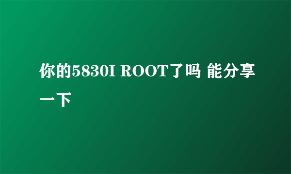 你的5830I ROOT了吗 能分享一下