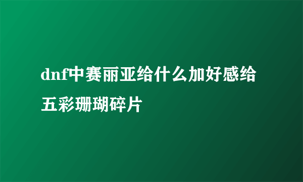 dnf中赛丽亚给什么加好感给五彩珊瑚碎片