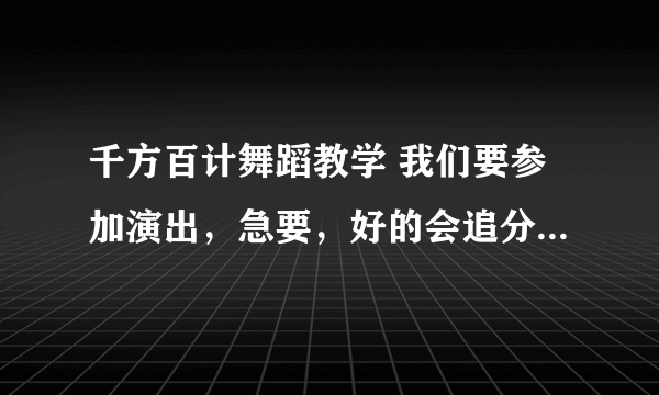 千方百计舞蹈教学 我们要参加演出，急要，好的会追分~!大家帮帮忙！！！！！！！