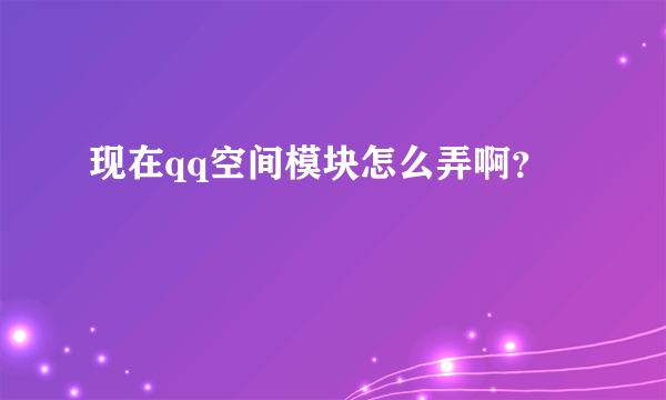 现在qq空间模块怎么弄啊？