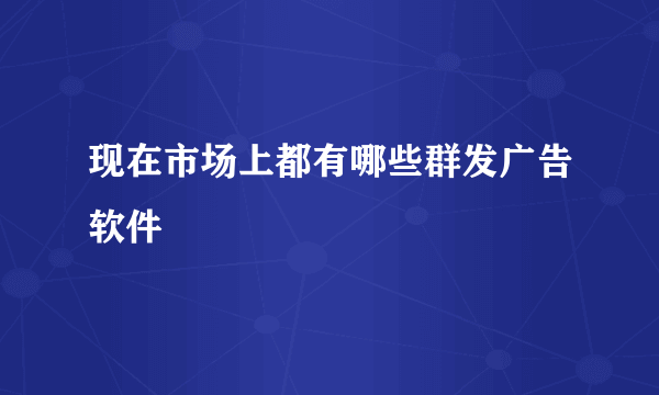 现在市场上都有哪些群发广告软件