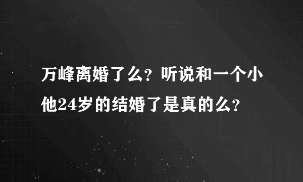 万峰离婚了么？听说和一个小他24岁的结婚了是真的么？