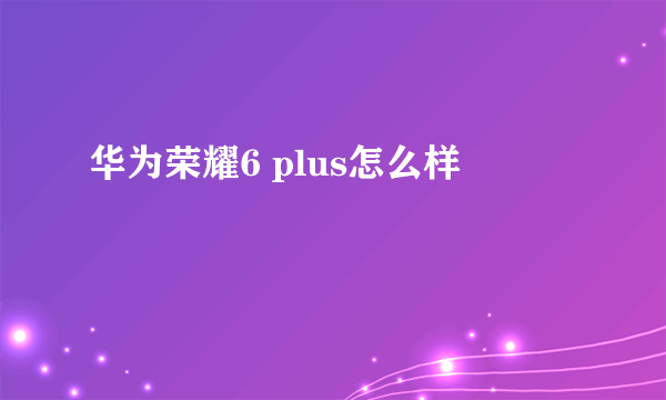 华为荣耀6 plus怎么样