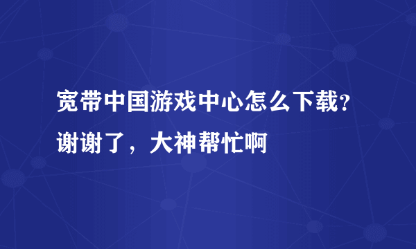 宽带中国游戏中心怎么下载？谢谢了，大神帮忙啊