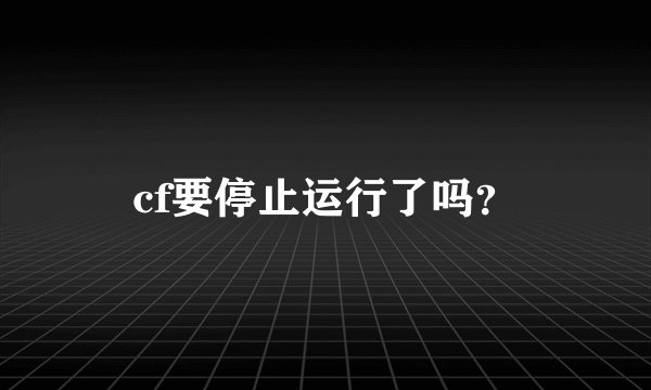 cf要停止运行了吗？