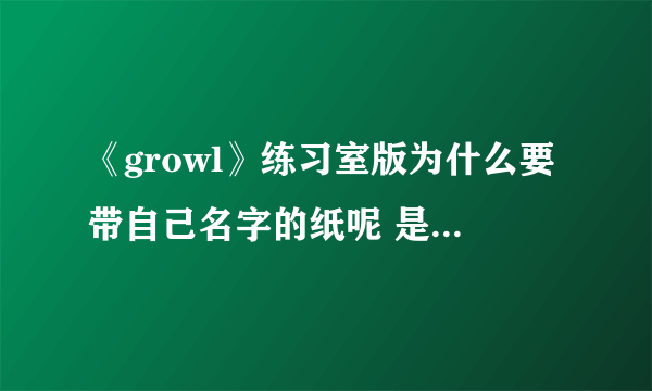 《growl》练习室版为什么要带自己名字的纸呢 是不是轮到谁唱了就要举手？