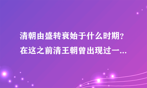 清朝由盛转衰始于什么时期？在这之前清王朝曾出现过一个盛世局面。请你写出它的名称