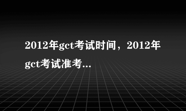 2012年gct考试时间，2012年gct考试准考证打印下载领取时间？