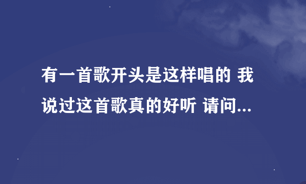 有一首歌开头是这样唱的 我说过这首歌真的好听 请问这首歌叫什么名字