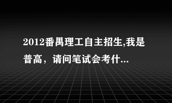 2012番禺理工自主招生,我是普高，请问笔试会考什么内容，谁知道？跪求！