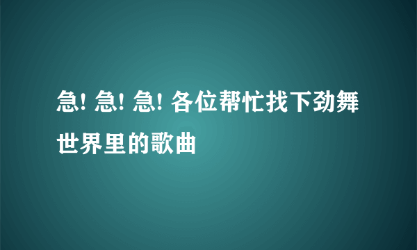 急! 急! 急! 各位帮忙找下劲舞世界里的歌曲