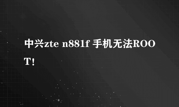 中兴zte n881f 手机无法ROOT！