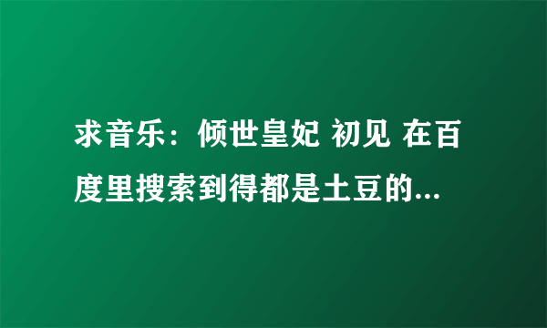 求音乐：倾世皇妃 初见 在百度里搜索到得都是土豆的视频，没地方下载，有谁能知道mp3的下载格式的呢？谢谢