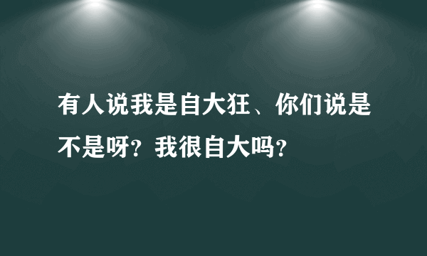 有人说我是自大狂、你们说是不是呀？我很自大吗？